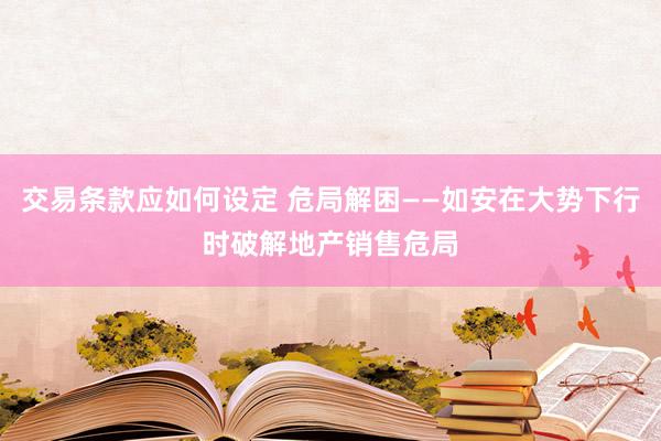 交易条款应如何设定 危局解困——如安在大势下行时破解地产销售危局