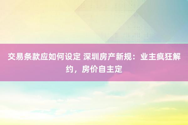 交易条款应如何设定 深圳房产新规：业主疯狂解约，房价自主定