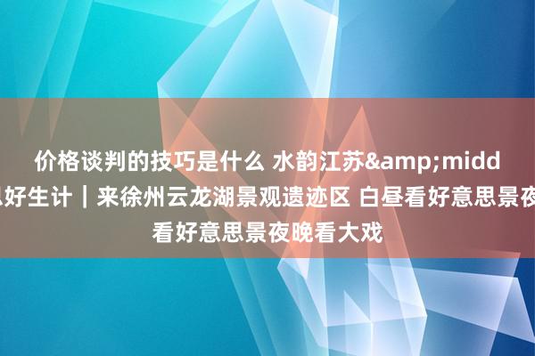 价格谈判的技巧是什么 水韵江苏&middot;好意思好生计｜来徐州云龙湖景观遗迹区 白昼看好意思景夜晚看大戏