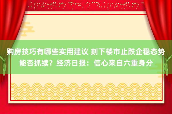 购房技巧有哪些实用建议 刻下楼市止跌企稳态势能否抓续？经济日报：信心来自六重身分