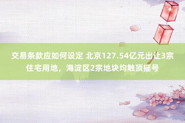 交易条款应如何设定 北京127.54亿元出让3宗住宅用地，海淀区2宗地块均触顶摇号