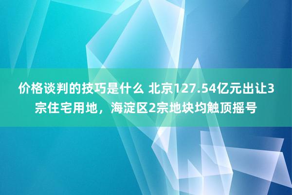 价格谈判的技巧是什么 北京127.54亿元出让3宗住宅用地，海淀区2宗地块均触顶摇号