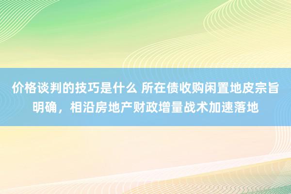 价格谈判的技巧是什么 所在债收购闲置地皮宗旨明确，相沿房地产财政增量战术加速落地