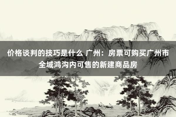 价格谈判的技巧是什么 广州：房票可购买广州市全域鸿沟内可售的新建商品房