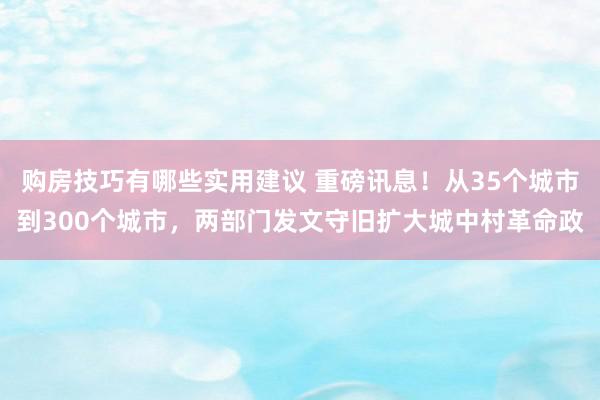 购房技巧有哪些实用建议 重磅讯息！从35个城市到300个城市，两部门发文守旧扩大城中村革命政