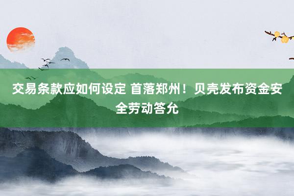 交易条款应如何设定 首落郑州！贝壳发布资金安全劳动答允