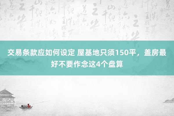 交易条款应如何设定 屋基地只须150平，盖房最好不要作念这4个盘算