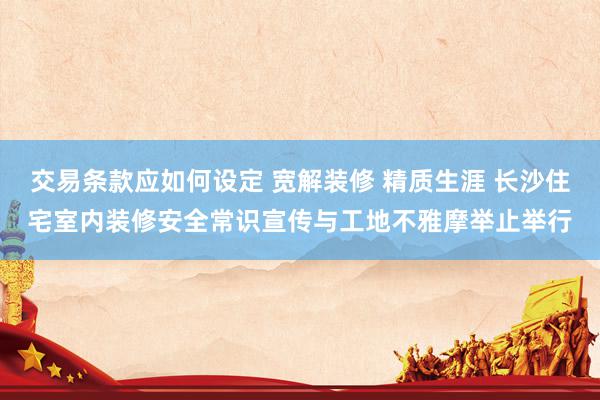 交易条款应如何设定 宽解装修 精质生涯 长沙住宅室内装修安全常识宣传与工地不雅摩举止举行