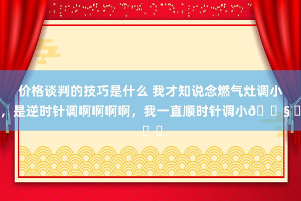 价格谈判的技巧是什么 我才知说念燃气灶调小火，是逆时针调啊啊啊啊，我一直顺时针调小😧 ​​