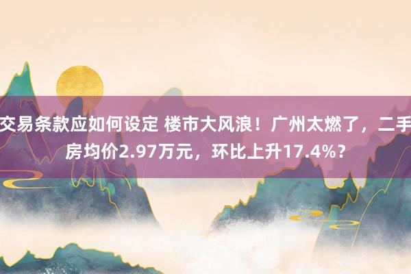 交易条款应如何设定 楼市大风浪！广州太燃了，二手房均价2.97万元，环比上升17.4%？