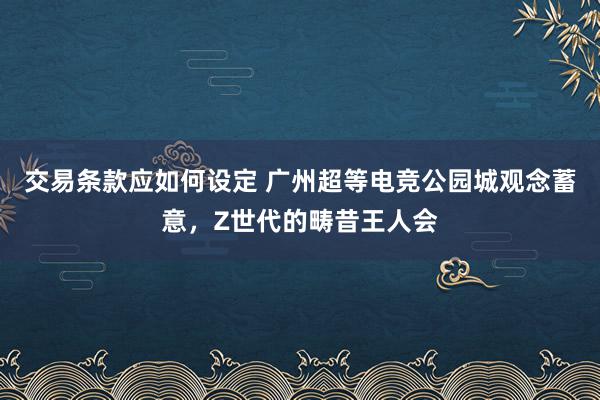 交易条款应如何设定 广州超等电竞公园城观念蓄意，Z世代的畴昔王人会