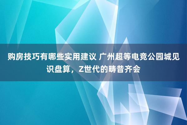 购房技巧有哪些实用建议 广州超等电竞公园城见识盘算，Z世代的畴昔齐会