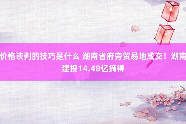 价格谈判的技巧是什么 湖南省府旁贸易地成交！湖南建投14.48亿摘得