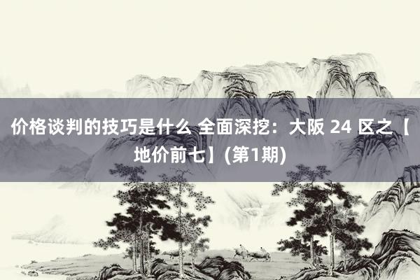 价格谈判的技巧是什么 全面深挖：大阪 24 区之【地价前七】(第1期)