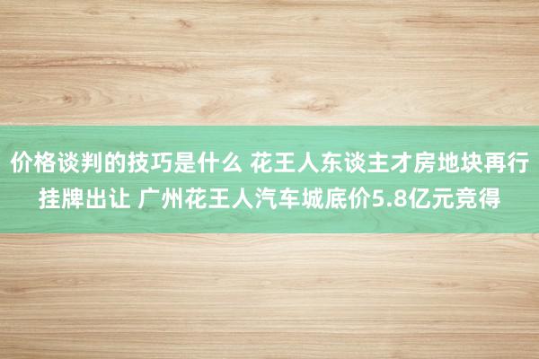 价格谈判的技巧是什么 花王人东谈主才房地块再行挂牌出让 广州花王人汽车城底价5.8亿元竞得