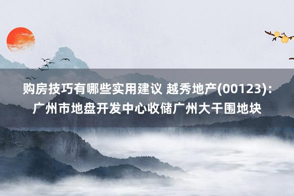 购房技巧有哪些实用建议 越秀地产(00123)：广州市地盘开发中心收储广州大干围地块