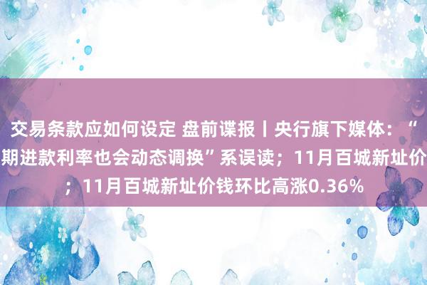 交易条款应如何设定 盘前谍报丨央行旗下媒体：“个东谈主已存的按期进款利率也会动态调换”系误读；11月百城新址价钱环比高涨0.36%