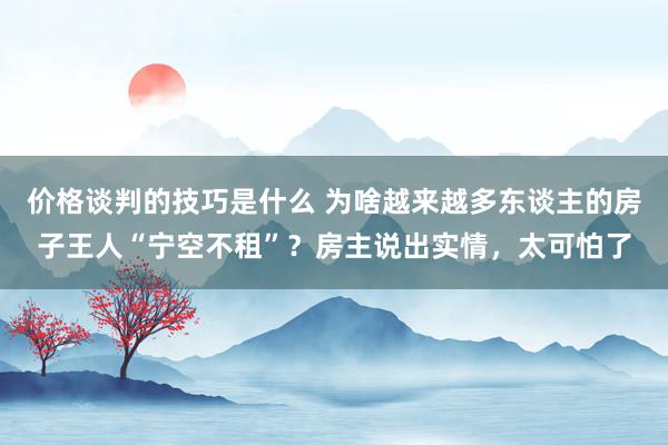 价格谈判的技巧是什么 为啥越来越多东谈主的房子王人“宁空不租”？房主说出实情，太可怕了