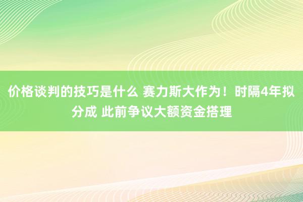 价格谈判的技巧是什么 赛力斯大作为！时隔4年拟分成 此前争议大额资金搭理