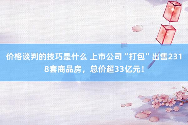 价格谈判的技巧是什么 上市公司“打包”出售2318套商品房，总价超33亿元！