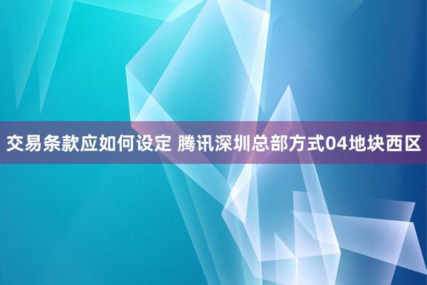 交易条款应如何设定 腾讯深圳总部方式04地块西区