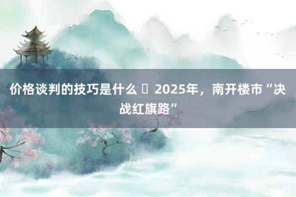 价格谈判的技巧是什么 ​2025年，南开楼市“决战红旗路”