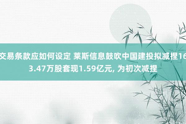 交易条款应如何设定 莱斯信息鼓吹中国建投拟减捏163.47万股套现1.59亿元, 为初次减捏