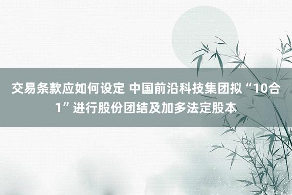 交易条款应如何设定 中国前沿科技集团拟“10合1”进行股份团结及加多法定股本