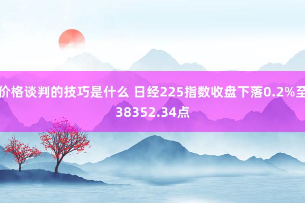 价格谈判的技巧是什么 日经225指数收盘下落0.2%至38352.34点