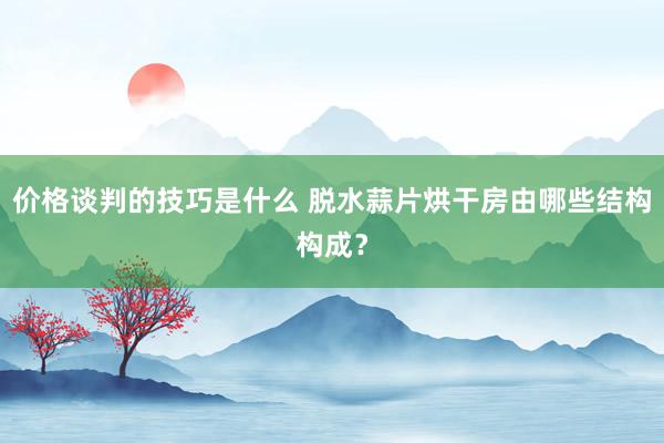 价格谈判的技巧是什么 脱水蒜片烘干房由哪些结构构成？