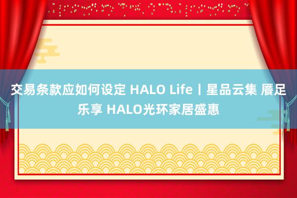 交易条款应如何设定 HALO Life丨星品云集 餍足乐享 HALO光环家居盛惠