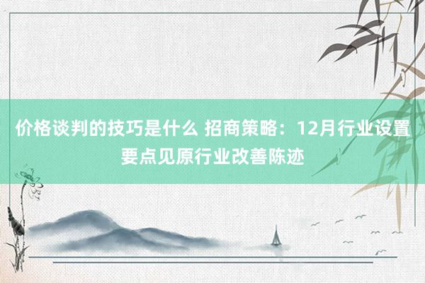 价格谈判的技巧是什么 招商策略：12月行业设置要点见原行业改善陈迹