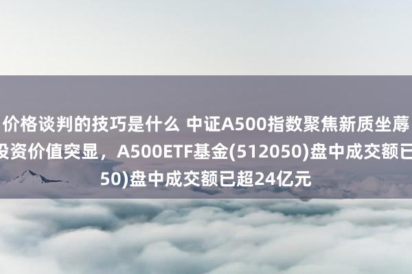 价格谈判的技巧是什么 中证A500指数聚焦新质坐蓐力，遥远投资价值突显，A500ETF基金(512050)盘中成交额已超24亿元