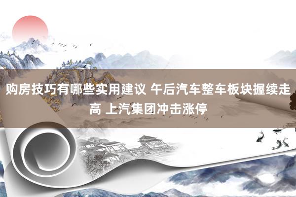 购房技巧有哪些实用建议 午后汽车整车板块握续走高 上汽集团冲击涨停