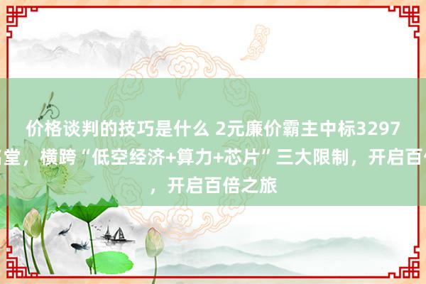 价格谈判的技巧是什么 2元廉价霸主中标3297万元名堂，横跨“低空经济+算力+芯片”三大限制，开启百倍之旅