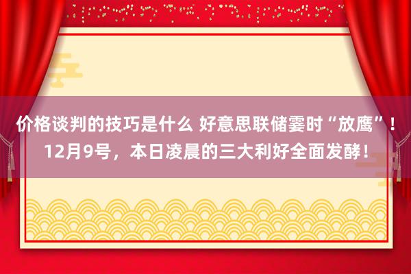 价格谈判的技巧是什么 好意思联储霎时“放鹰”！12月9号，本日凌晨的三大利好全面发酵！