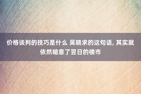 价格谈判的技巧是什么 吴晓求的这句话, 其实就依然暗意了翌日的楼市