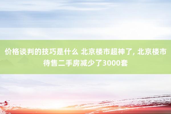 价格谈判的技巧是什么 北京楼市超神了, 北京楼市待售二手房减少了3000套