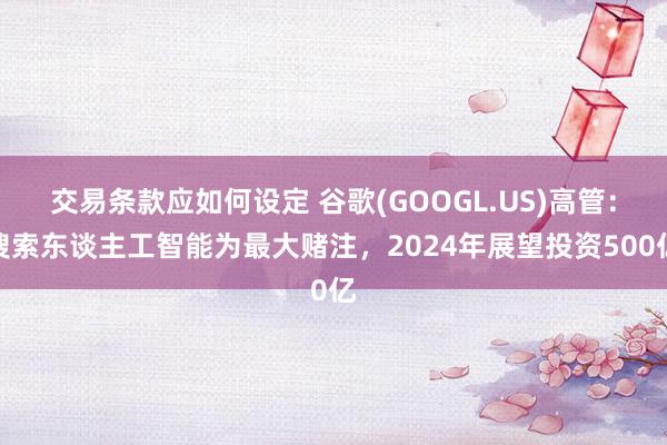 交易条款应如何设定 谷歌(GOOGL.US)高管：搜索东谈主工智能为最大赌注，2024年展望投资500亿