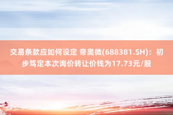 交易条款应如何设定 帝奥微(688381.SH)：初步笃定本次询价转让价钱为17.73元/股