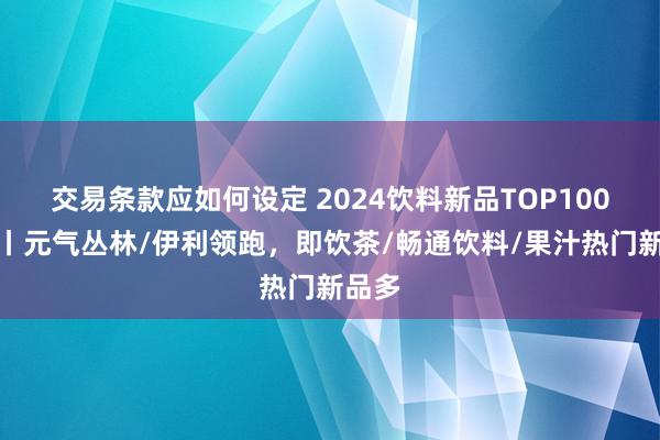 交易条款应如何设定 2024饮料新品TOP100清点丨元气丛林/伊利领跑，即饮茶/畅通饮料/果汁热门新品多