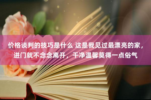 价格谈判的技巧是什么 这是我见过最漂亮的家，进门就不念念离开，干净温馨莫得一点俗气