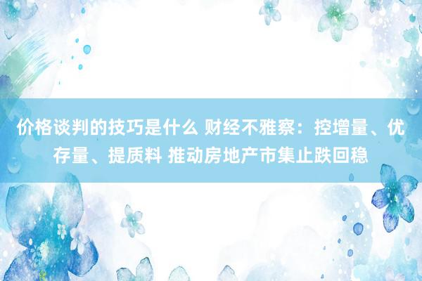 价格谈判的技巧是什么 财经不雅察：控增量、优存量、提质料 推动房地产市集止跌回稳