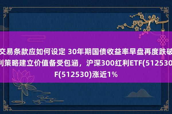 交易条款应如何设定 30年期国债收益率早盘再度跌破2%，红利策略建立价值备受包涵，沪深300红利ETF(512530)涨近1%