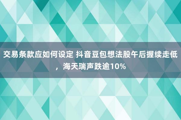 交易条款应如何设定 抖音豆包想法股午后握续走低，海天瑞声跌逾10%