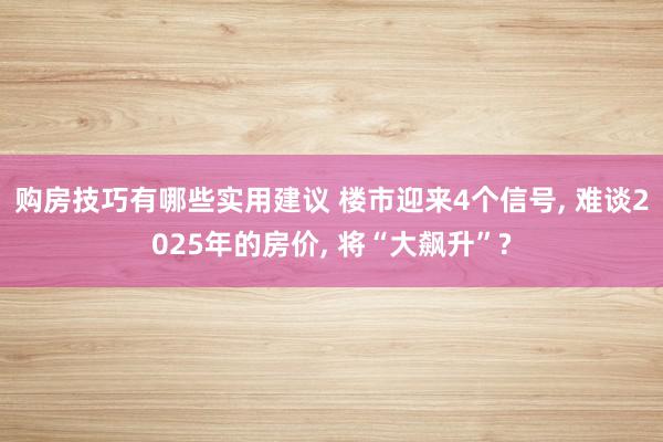 购房技巧有哪些实用建议 楼市迎来4个信号, 难谈2025年的房价, 将“大飙升”?