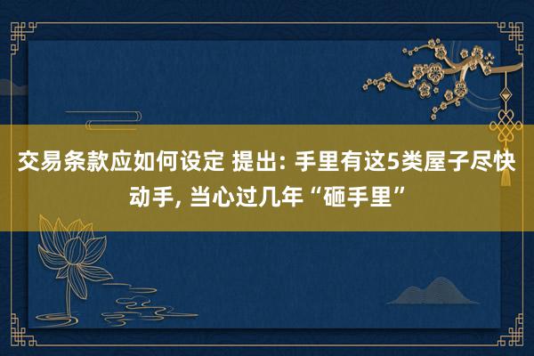 交易条款应如何设定 提出: 手里有这5类屋子尽快动手, 当心过几年“砸手里”