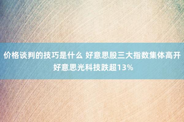 价格谈判的技巧是什么 好意思股三大指数集体高开 好意思光科技跌超13%