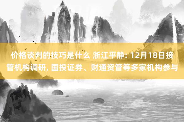 价格谈判的技巧是什么 浙江平静: 12月18日接管机构调研, 国投证券、财通资管等多家机构参与