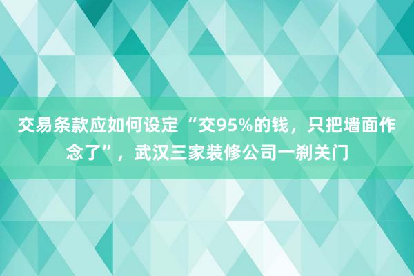 交易条款应如何设定 “交95%的钱，只把墙面作念了”，武汉三家装修公司一刹关门